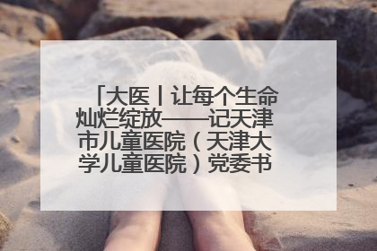 大医丨让每个生命灿烂绽放——记天津市儿童医院（天津大学儿童医院）党委书记、院长刘薇